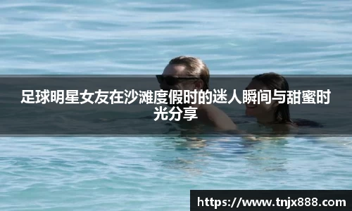 足球明星女友在沙滩度假时的迷人瞬间与甜蜜时光分享