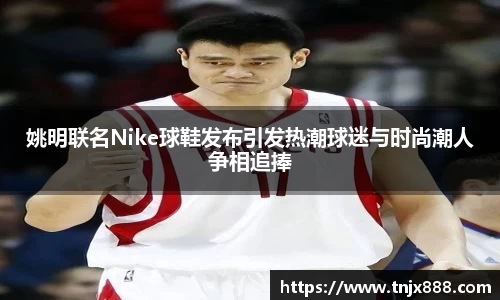 姚明联名Nike球鞋发布引发热潮球迷与时尚潮人争相追捧