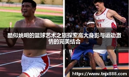 酷似姚明的篮球艺术之旅探索高大身影与运动激情的完美结合