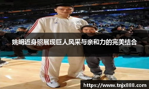 姚明近身照展现巨人风采与亲和力的完美结合